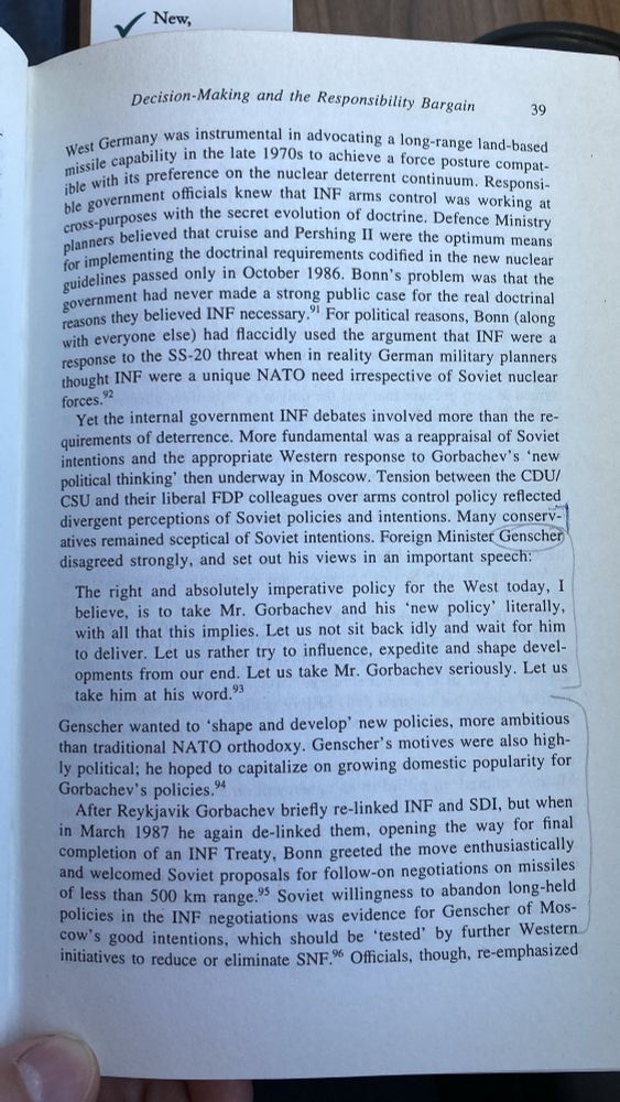 West Germany was instrumental in advocating a long-range land-based missile capability in the late 1970s to achieve a force posture compatible with its preference on the nuclear deterrent continuum. Responsi ble government officials knew that INF arms control was working at cross-purposes with the secret evolution of doctrine. Defence Ministry planners believed that cruise and Pershing II were the optimum means for implementing the doctrinal requirements codified in the new nuclear guidelines passed only in October 1986. Bonn's problem was that the government had never made a strong public case for the real doctrinal reasons they believed INF necessary." For political reasons, Bonn (along with everyone else) had flaccidly used the argument that INF were a response to the SS-20 threat when in reality German military planners thought INF were a unique NATO need irrespective of Soviet nuclear
forces.
Yet the internal government INF debates involved more than the requirements of deterrence. More fundamental was a reappraisal of Soviet intentions and the appropriate Western response to Gorbachev's 'new political thinking' then underway in Moscow. Tension between the CDU/ CSU and their liberal FDP colleagues over arms control policy reflected divergent perceptions of Soviet policies and intentions. Many conservatives remained sceptical of Soviet intentions. Foreign Minister Genscher disagreed strongly, and set out his views in an important speech:
The right and absolutely imperative policy for the West today, I believe, is to take Mr. Gorbachev and his 'new policy' literally, with all that this implies. Let us not sit back idly and wait for him to deliver. Let us rather try to influence, expedite and shape developments from our end. Let us take Mr. Gorbachev seriously. Let us take him at his word.'3
Genscher wanted to 'shape and develop' new policies, more ambitious than traditional NATO orthodoxy. Genscher's motives were also highly political; he hoped to capitalize on g…
