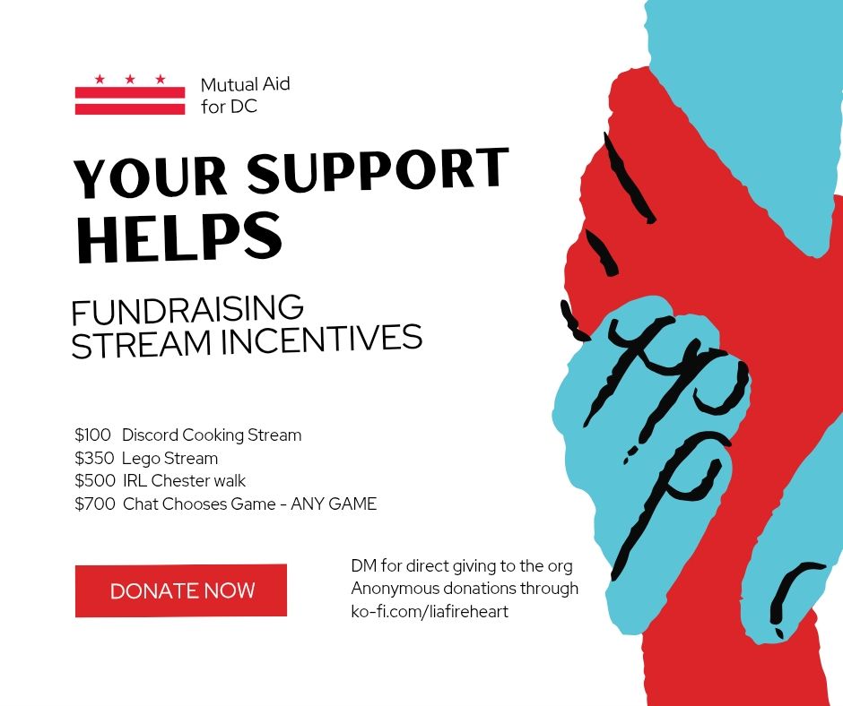 District of Columbia flag depicted next to the text Mutual Aid for DC
Your Support Helps Us
Fundraising Stream Incentives
$100 Discord Cooking Stream
$350 Lego Stream
$500 IRL Chester Walk
$700 Chat Chooses Game - ANY GAME 
Donate Now, DM for direct giving to the group. Anonymous donations through ko-fi.com/liafireheart 