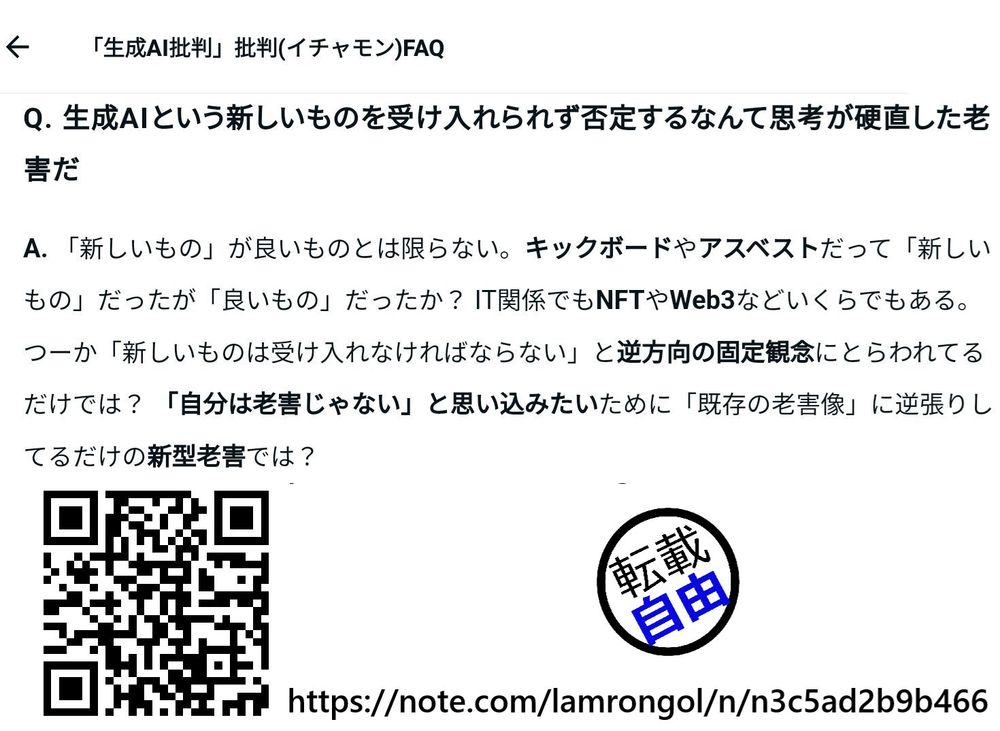 Q. 生成AIという新しいものを受け入れられず否定するなんて思考が硬直した老害だ

A. 「新しいもの」が良いものとは限らない。キックボードやアスベストだって「新しいもの」だったが「良いもの」だったか？ IT関係でもNFTやWeb3などいくらでもある。
つーか「新しいものは受け入れなければならない」と逆方向の固定観念にとらわれてるだけでは？ 「自分は老害じゃない」と思い込みたいために「既存の老害像」に逆張りしてるだけの新型老害では？