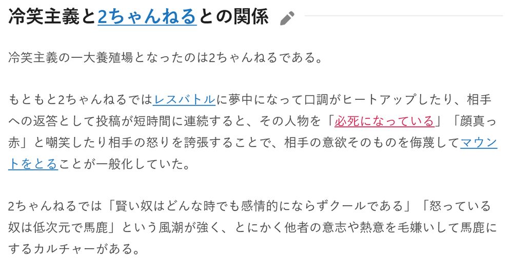 冷笑主義と2ちゃんねるとの関係

冷笑主義の一大養殖場となったのは2ちゃんねるである。

もともと2ちゃんねるではレスバトルに夢中になって口調がヒートアップしたり、相手への返答として投稿が短時間に連続すると、その人物を「必死になっている」「顔真っ赤」と嘲笑したり相手の怒りを誇張することで、相手の意欲そのものを侮蔑してマウントをとることが一般化していた。

2ちゃんねるでは「賢い奴はどんな時でも感情的にならずクールである」「怒っている奴は低次元で馬鹿」という風潮が強く、とにかく他者の意志や熱意を毛嫌いして馬鹿にするカルチャーがある。