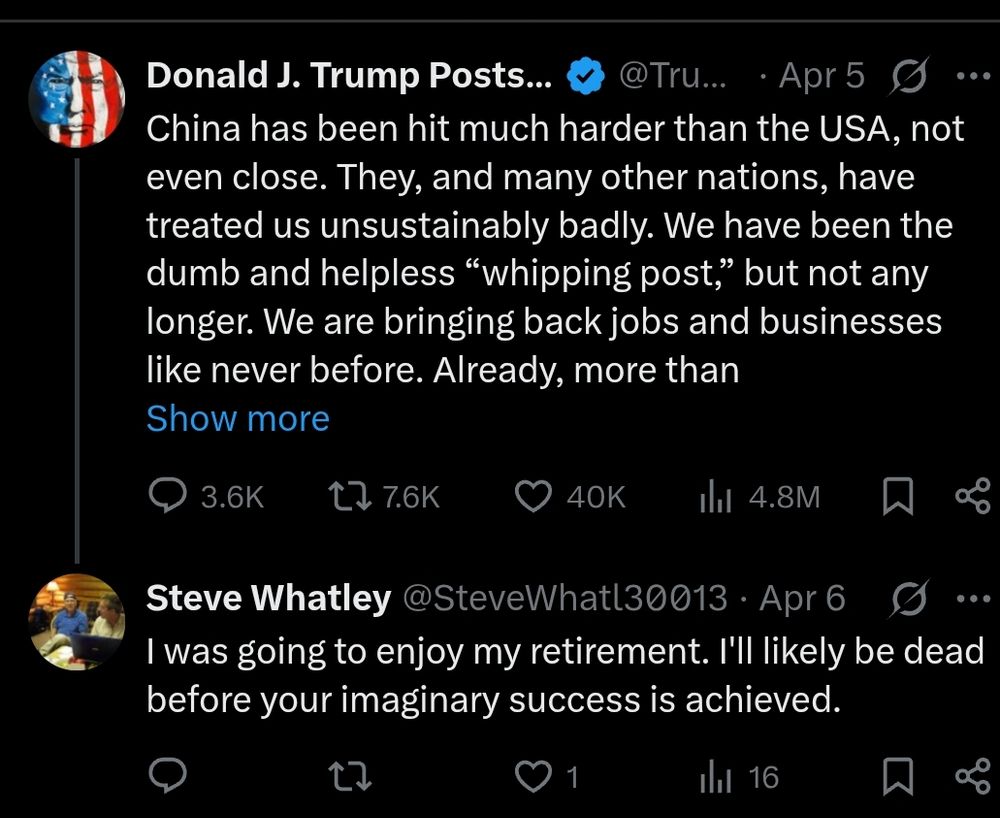 Twitter screenshot: 
Donald J. Trump, Apr5: China has been hit much harder than the USA, not even close. They, and many other nations, have treated us unsustainably badly. We have been the dumb and helpless "whipping post," but not any longer. We are bringing back jobs and businesses like never before. Already, more than.... (Tweet is cut off) 
Steve Whatley @SteveWhatl30013 Apr 6 
was going to enjoy my retirement. I'll likely be dead before your imaginary success is achieved. 