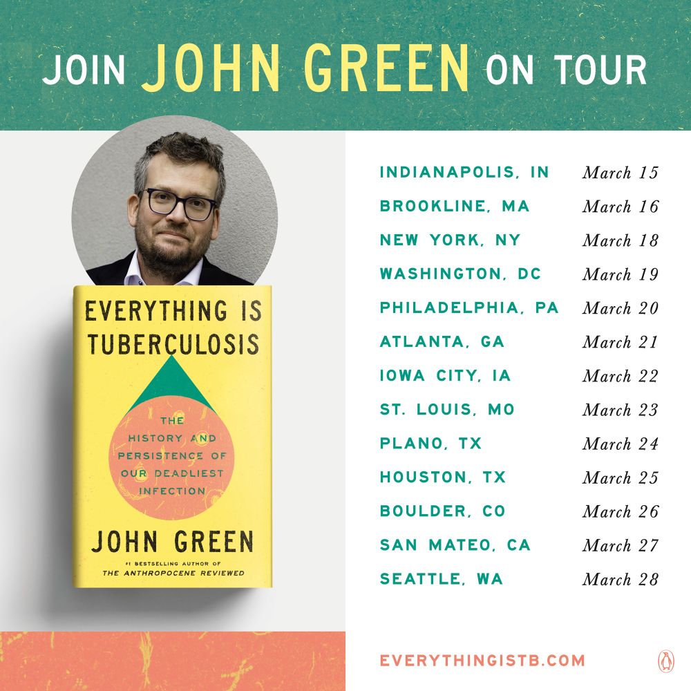 JOIN
JOHN GREEN
ON TOUR

INDIANAPOLIS. IN
March 15

BROOKLINE, MA
March 16

NEW YORK, NY
March 18

WASHINGTON, DC
March 19

PHILADELPHIA, PA
March 20

ATLANTA, GA
March 21

IOWA CITY, IA
March 22

ST. LOUIS, MO
March 23

PLANO. TX
March 24

HOUSTON. TX
March 25

BOULDER, CO
March 26

SAN MATEO, CA
March 27

SEATTLE, WA
March 28