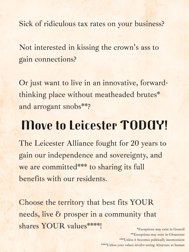 Sick of ridiculous tax rates on your business?

Not interested in kissing the crown's ass to gain connections?

Or just want to live in an innovative, forward-thinking place without meatheaded brutes* and arrogant snobs**?

Move to Leicester TODAY!

The Leicester Alliance fought for 20 years to gain our independence and sovereignty, and we are committed*** to sharing its full benefits with our residents. 

Choose the territory that best fits YOUR needs, live & prosper in a community that shares YOUR values****!

---

*Exceptions may exist in Goneril
**Exceptions may exist in Gloucester
***Unless it becomes politically inconvenient
****Unless your values involve seeing Almyrans as human