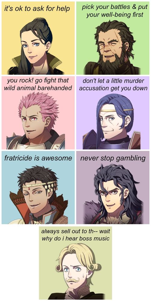 Judith: it's ok to ask for help
Nader: pick your battles & put your well-being first
Holst: you rock! go fight that wild animal barehanded
Erwin: don't let a little murder accusation get you down
Shahid: fratricide is awesome
Balthus: never stop gambling
Acheron: always sell out to th-- wait why do i hear boss music