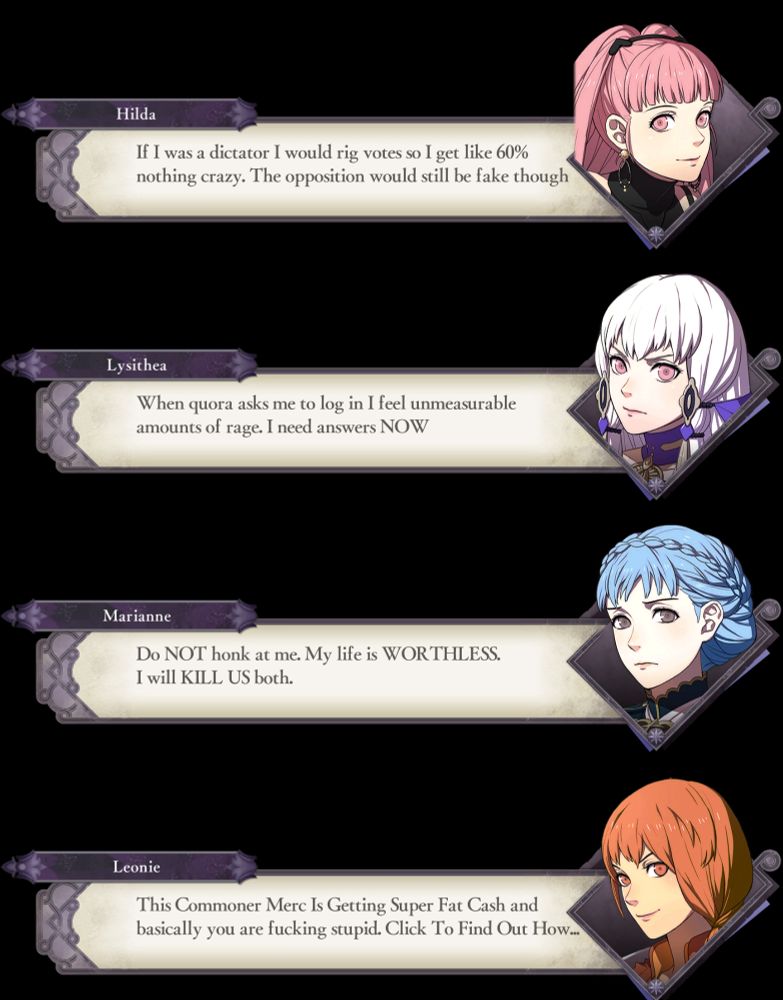 Hilda: If I was a dictator I would rig votes so I get like 60% nothing crazy. The opposition would still be fake though

Lysithea: When quora asks me to log in I feel unmeasurable amounts of rage. I need answers NOW

Marianne: Do NOT honk at me. My life is WORTHLESS. I will KILL US both. 

Leonie: This Commer Merc Is Getting Super Fat Cash and basically you are fucking stupid. Click To Find Out How...