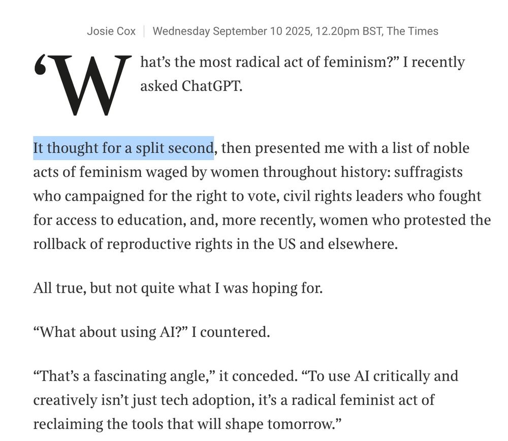What’s the most radical act of feminism?” I recently asked ChatGPT.
It thought for a split second, then presented me with a list of noble acts of feminism waged by women throughout history: suffragists who campaigned for the right to vote, civil rights leaders who fought for access to education, and, more recently, women who protested the rollback of reproductive rights in the US and elsewhere.

All true, but not quite what I was hoping for.

“What about using AI?” I countered.

“That’s a fascinating angle,” it conceded. “To use AI critically and creatively isn’t just tech adoption, it’s a radical feminist act of reclaiming the tools that will shape tomorrow.”