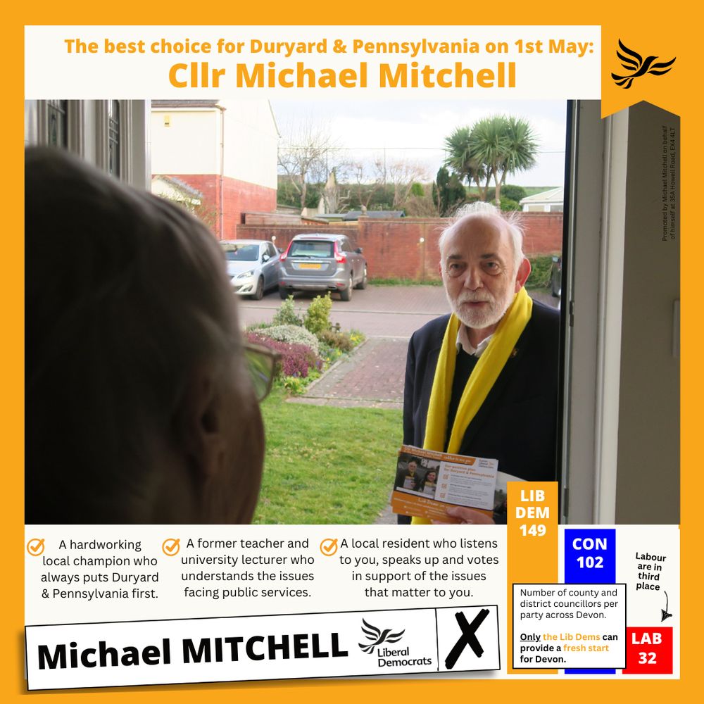 Cllr Michael Mitchell speaking with a local resident on their doorstep. Graphic reads "The best choice for Duryard & Pennsylvania on 1st May: Cllr Michael Mitchell. A hardworking local champion who always always puts Duryard & & Pennsylvania first. A former teacher and university lecturer who understands the issues facing public services. A local resident who listens to you, speaks up and votes in support the issues that matter to you. LIB DEM 149 CON 102 LAB 32. Labour are in third place. Number of county and district councillors per party across Devon. Only the Lib Dems can provide a fresh start for Devon. Michael MITCHELL Liberal Democrats X