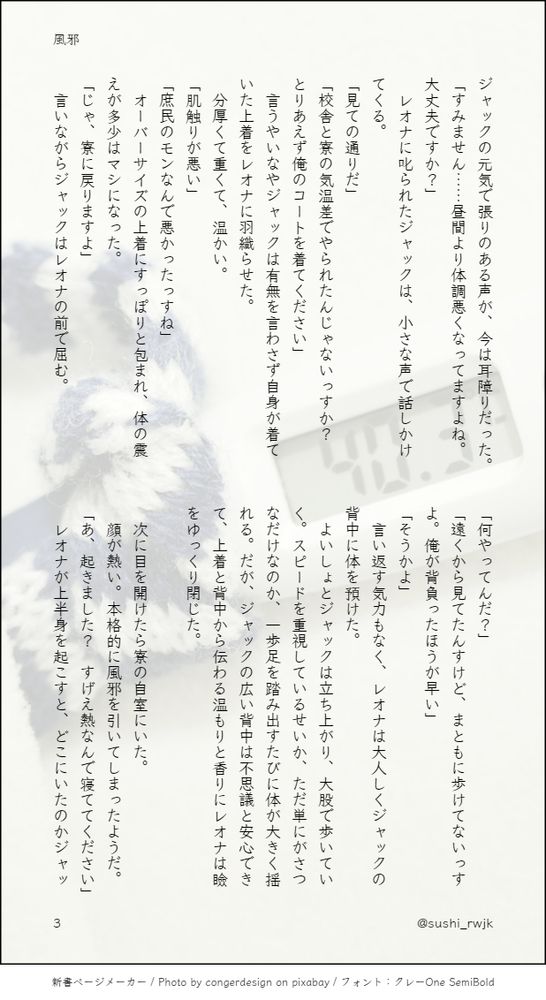 ジャックの元気で張りのある声が、今は耳障りだった。
「すみません……昼間より体調悪くなってますよね。大丈夫ですか？」
　レオナに叱られたジャックは、小さな声で話しかけてくる。
「見ての通りだ」
「校舎と寮の気温差でやられたんじゃないっすか？　とりあえず俺のコートを着てください」
　言うやいなやジャックは有無を言わさず自身が着ていた上着をレオナに羽織らせた。
　分厚くて重くて、温かい。
「肌触りが悪い」
「庶民のモンなんで悪かったっすね」
　オーバーサイズの上着にすっぽりと包まれ、体の震えが多少はマシになった。
「じゃ、寮に戻りますよ」
　言いながらジャックはレオナの前で屈む。
「何やってんだ？」
「遠くから見てたんすけど、まともに歩けてないっすよ。俺が背負ったほうが早い」
「そうかよ」
　言い返す気力もなく、レオナは大人しくジャックの背中に体を預けた。
　よいしょとジャックは立ち上がり、大股で歩いていく。スピードを重視しているせいか、ただ単にがさつなだけなのか、一歩足を踏み出すたびに体が大きく揺れる。だが、ジャックの広い背中は不思議と安心できて、上着と背中から伝わる温もりと香りにレオナは瞼をゆっくり閉じた。

　次に目を開けたら寮の自室にいた。
　顔が熱い。本格的に風邪を引いてしまったようだ。
「あ、起きました？　すげえ熱なんで寝ててください」
　レオナが上半身を起こすと、どこにいたのかジャッ