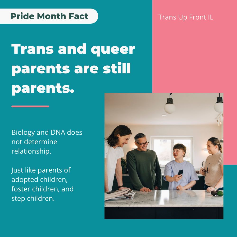 Infographic with teal background and pink accents. Photograph of a family with light skin and brown hair in a clean kitchen. Text says: Pride Month Fact: Trans and queer parents are still parents. Biology and DNA does not determine relationship. Just like parents of adopted children, foster children, and step children. | Trans Up Front IL