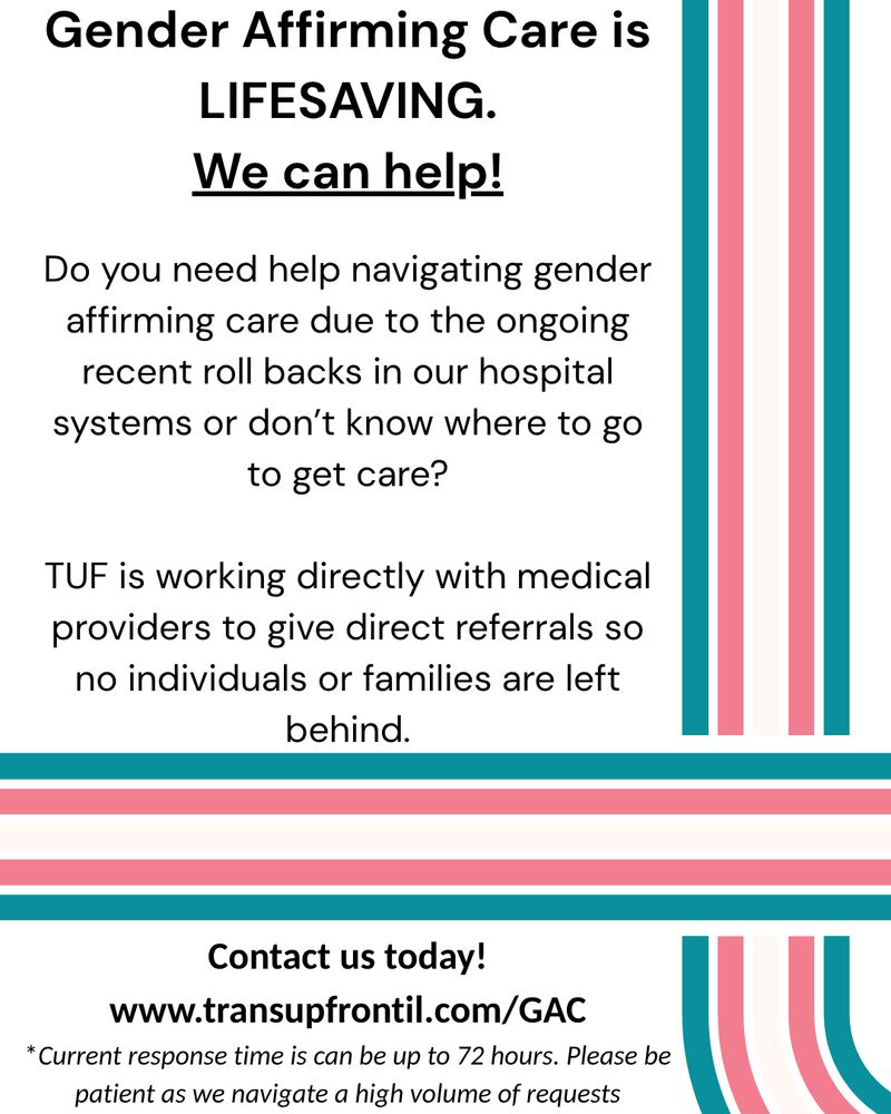 White background with a teal, pink and white flag that borders the side and bottom. 

Text in black that says Gender Affirming Care is LIFESAVING.
We can help!

Do you need help navigating gender affirming care due to the ongoing recent roll backs in our hospital systems or don’t know where to go to get care?

TUF is working directly with medical providers to give direct referrals so no individuals or families are left behind.

on the bottom it says Contact us today!
www.transupfrontil.com/GAC

*Current response time is can be up to 72 hours. Please be patient as we navigate a high volume of requests