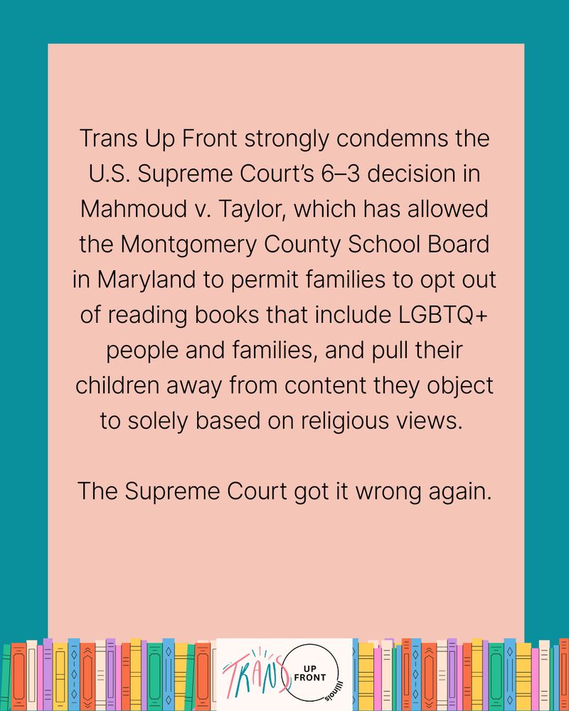 Infographic with teal background and pink rectangle in middle, line of colorful illustrated books along the bottom, Trans Up Front Illinois logo in the middle of the line of books. Text says: "Trans Up Front strongly condemns the U.S. Supreme Court's 6-3 decision in Mahmoud V. Taylor, which has allowed the Montgomvery County School Board in Maryland to permit families to opt out of reading books that include LGBTQ+ people and families, and pull their children away from content they object to solely based on religious views. The Supreme Court got it wrong again."
