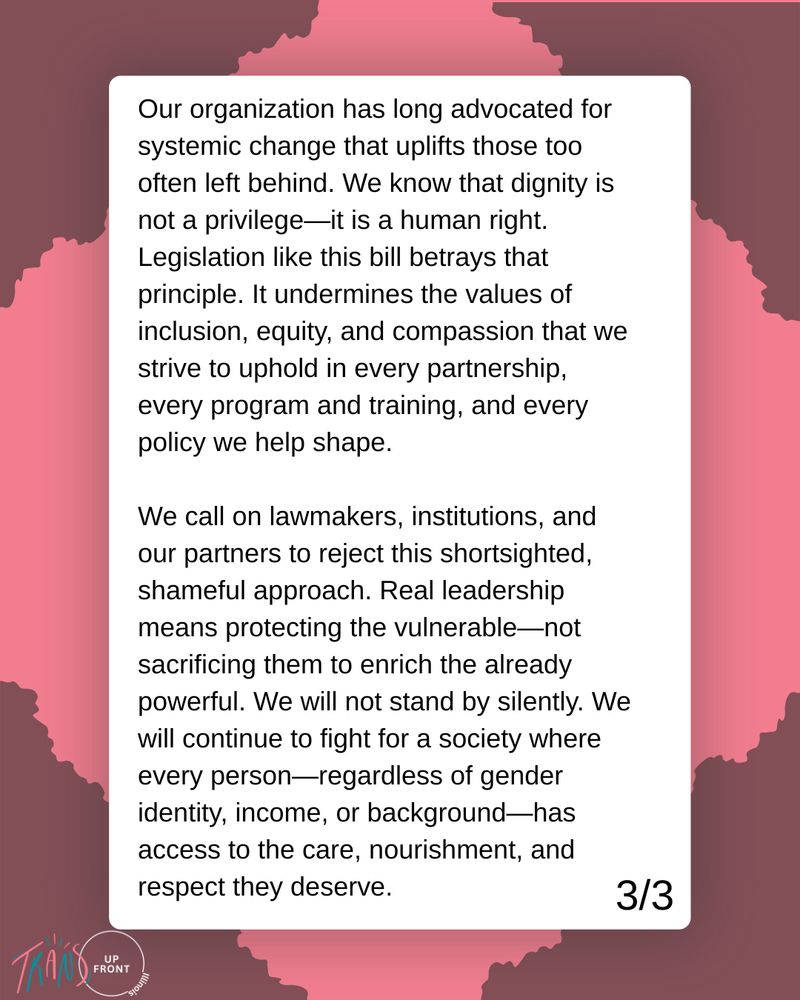 Graphic with pink background and torn darker-pink corners with white box in center: Our organization has long advocated for systemic change that uplifts those too often left behind. We know that dignity is not a privilege—it is a human right. Legislation like this bill betrays that principle. It undermines the values of inclusion, equity, and compassion that we strive to uphold in every partnership, every program and training, and every policy we help shape.

We call on lawmakers, institutions, and our partners to reject this shortsighted, shameful approach. Real leadership means protecting the vulnerable—not sacrificing them to enrich the already powerful. We will not stand by silently. We will continue to fight for a society where every person—regardless of gender identity, income, or background—has access to the care, nourishment, and respect they deserve.

Trans Up Front logo on bottom left, 3/3 on bottom right. 