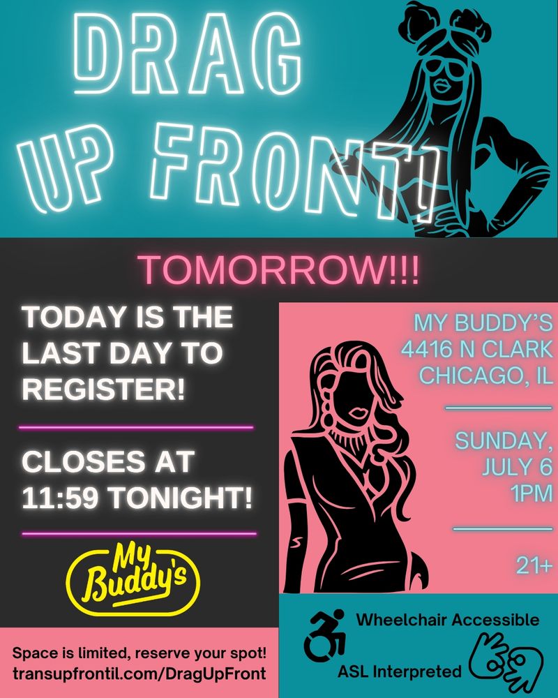 Event flier, top section has teal background with silhouette of a drag queen with big buns, long hair, sunglasses, a bra top, and gloves to her elbows looking sassy. Text says Drag Up Front! in neon-like letters. Below in a dark grey box says Tomorrow!!! in pink neon letters. Then Today is the last day to register! Closes at 11:59 tonight! in white letters, to the right in a pink box with silhouette of a drag queen with long elegant hair, long earrings, a necklace, and an elegant dress. Text says My Buddy's 4416 N Clark Chicago, IL | Sunday, July 6 1PM | 21+. In a pink box: Space is limited, reserve your spot! transupfrontil.com/DragUpFront. In teal box icon of a wheelchair user zooming and hands signing interpreter in ASL, text says Wheelchair Accessible | ASL Interpreted.