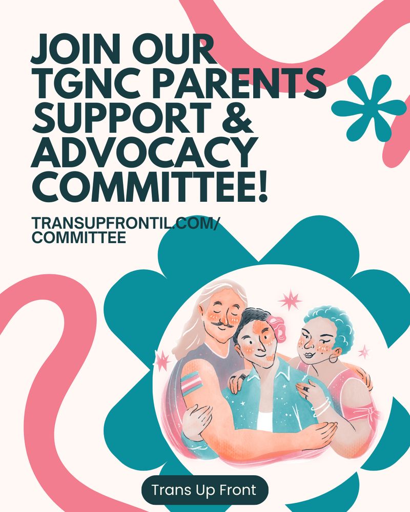 Graphic with light beige background, pink bold scribbles, and teal flower-shaped designs. Text says "Join our TGNC Parents Support & Advocacy Committee! transupfrontil.com/committee" There's an illustration in a circle in pastel colors of three people. One person with light skin, long blond hair, mustache, a grey tank top, a trans flag tattoo and their arms around the other two people. Second person in the middle has medium tone skin, short curly black hair, and an open teal buttondown. They are leaning into the person with the long blond hair. The third person has darker skin, short textured blue hair, is wearing hoop earrings and bracelets and is angled toward the person in the middle with their arms around them too. 