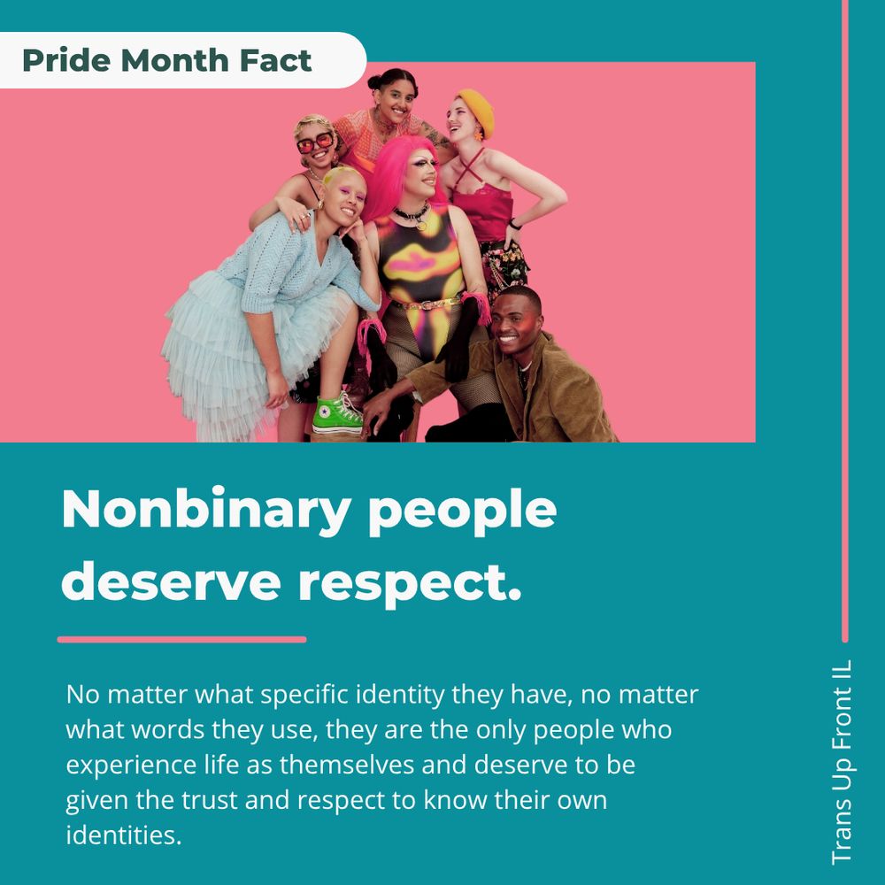 Infographic with teal backgound and pink accents, photograph of 6 diverse excited looking nonbinary people. Text says: "Pride Month Fact: Nonbinary people deserve respect. No matter what specific identity they have, no matter what words they use, they are the only people who experience life as themselves and deserve to be given the trust and respect to know their own identities. Trans Up Front IL"