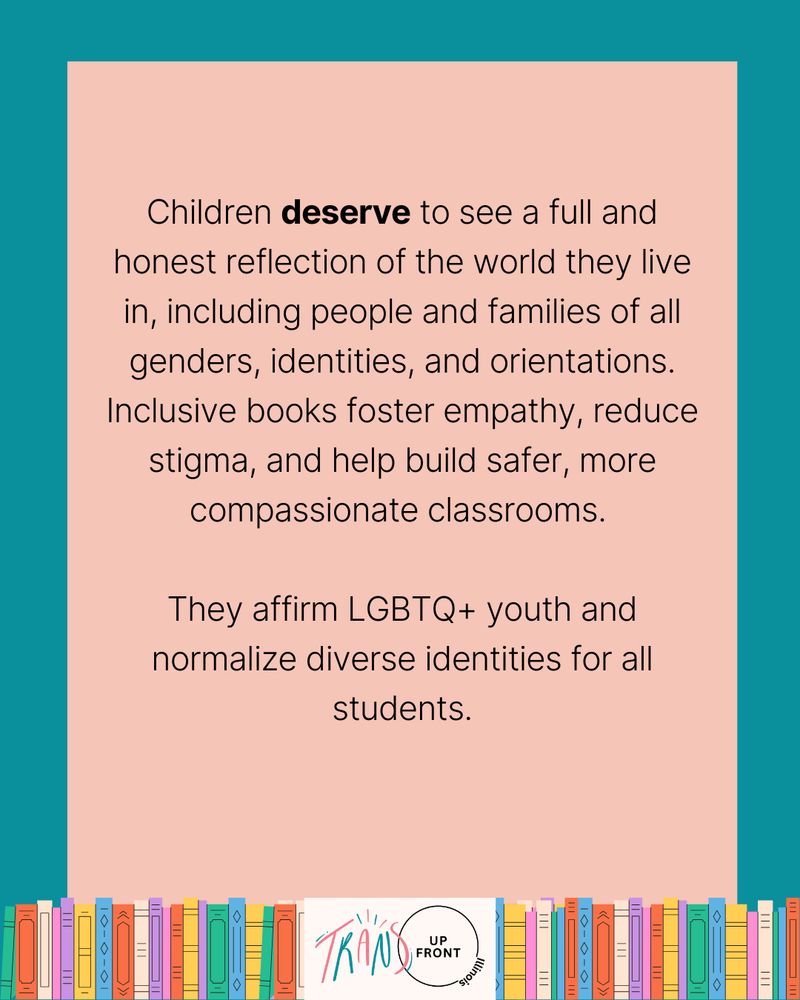Infographic with teal background and pink rectangle in middle, line of colorful illustrated books along the bottom, Trans Up Front Illinois logo in the middle of the line of books. Text says: "Children deserve to see a full and honest reflection of the world they live in, including people and families of all genders, identities, and orientations. Inclusive books foster empathy, reduce stigma, and help build safer, more compassionate classrooms. | They affirm LGBTQ+ youth and normalize diverse identities for all students."
