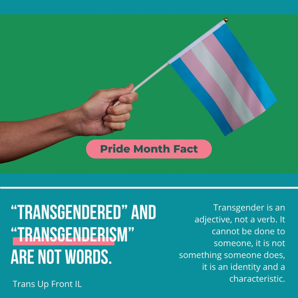 Infographic with teal background and pink accents. Photograph of a hand holding a small trans pride flag on a green background. Text says: "Transgendered" and "transgenderism" are not words. Transgender is an adjective, not a verb. It cannot be done to someone, it is not something someone does, it is an identity and a characteristic. | Trans Up Front IL