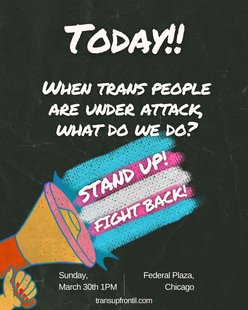 Flier with black crumpled paper background, text says: "TODAY!! When trans people are under attach, what do we do? Stand Up! Fight Back! Sunday, March 30th 1PM, Federal Plaza, Chicago | transupfrontil.com" with an image of a bullhorn held by a hand with red painted nails, shooting the trans flag out of it.