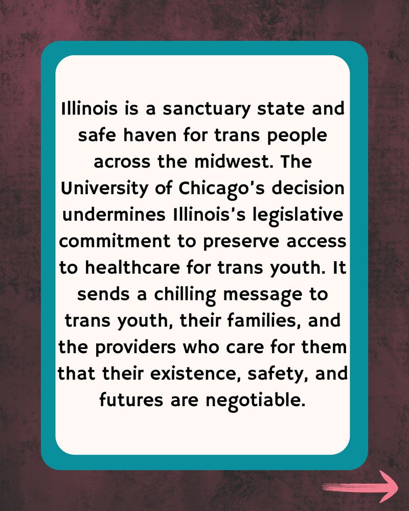 Dark wood with teal border with text Illinois is a sanctuary state and safe haven for trans people across the midwest. The University of Chicago’s decision undermines Illinois’s legislative commitment to preserve access to healthcare for trans youth. It sends a chilling message to trans youth, their families, and the providers who care for them that their existence, safety, and futures are negotiable.