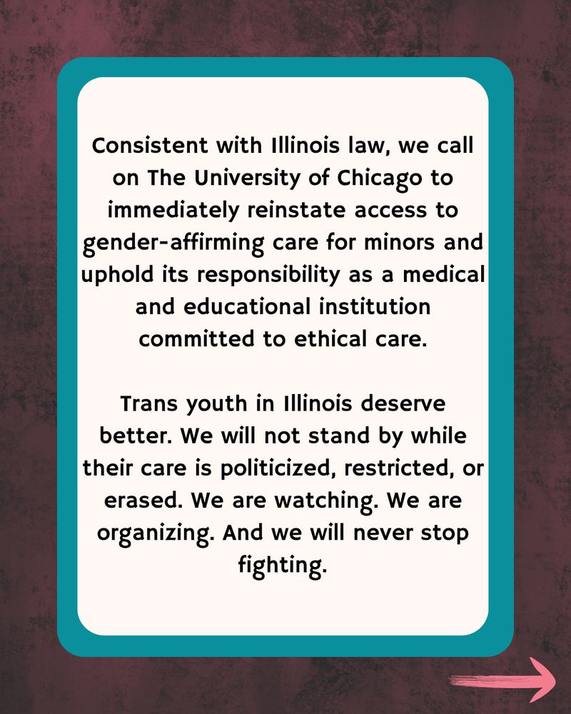 Dark wood border with teal with text that says Consistent with Illinois law, we call on The University of Chicago to immediately reinstate access to gender-affirming care for minors and uphold its responsibility as a medical and educational institution committed to ethical care.

Trans youth in Illinois deserve better. We will not stand by while their care is politicized, restricted, or erased. We are watching. We are organizing. And we will never stop fighting.