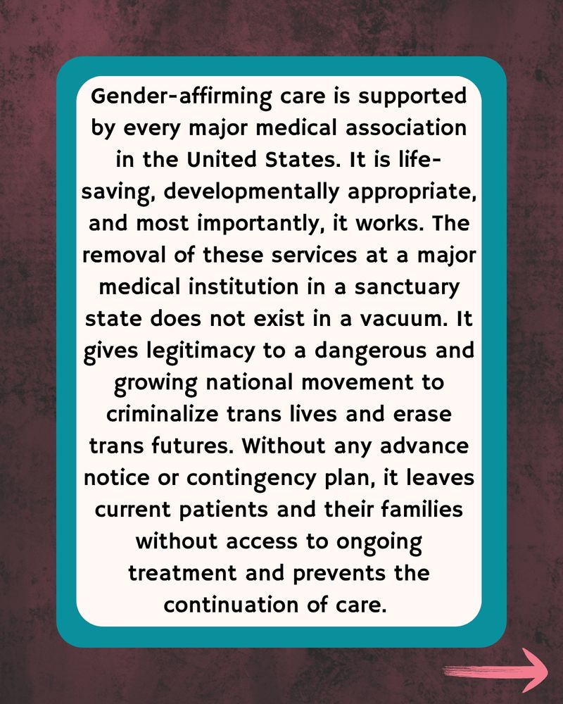 Dark wood with teal border that says Gender-affirming care is supported by every major medical association in the United States. It is life-saving, developmentally appropriate, and most importantly, it works. The removal of these services at a major medical institution in a sanctuary state does not exist in a vacuum. It gives legitimacy to a dangerous and growing national movement to criminalize trans lives and erase trans futures. Without any advance notice or contingency plan, it leaves current patients and their families without access to ongoing treatment and prevents the continuation of care. 