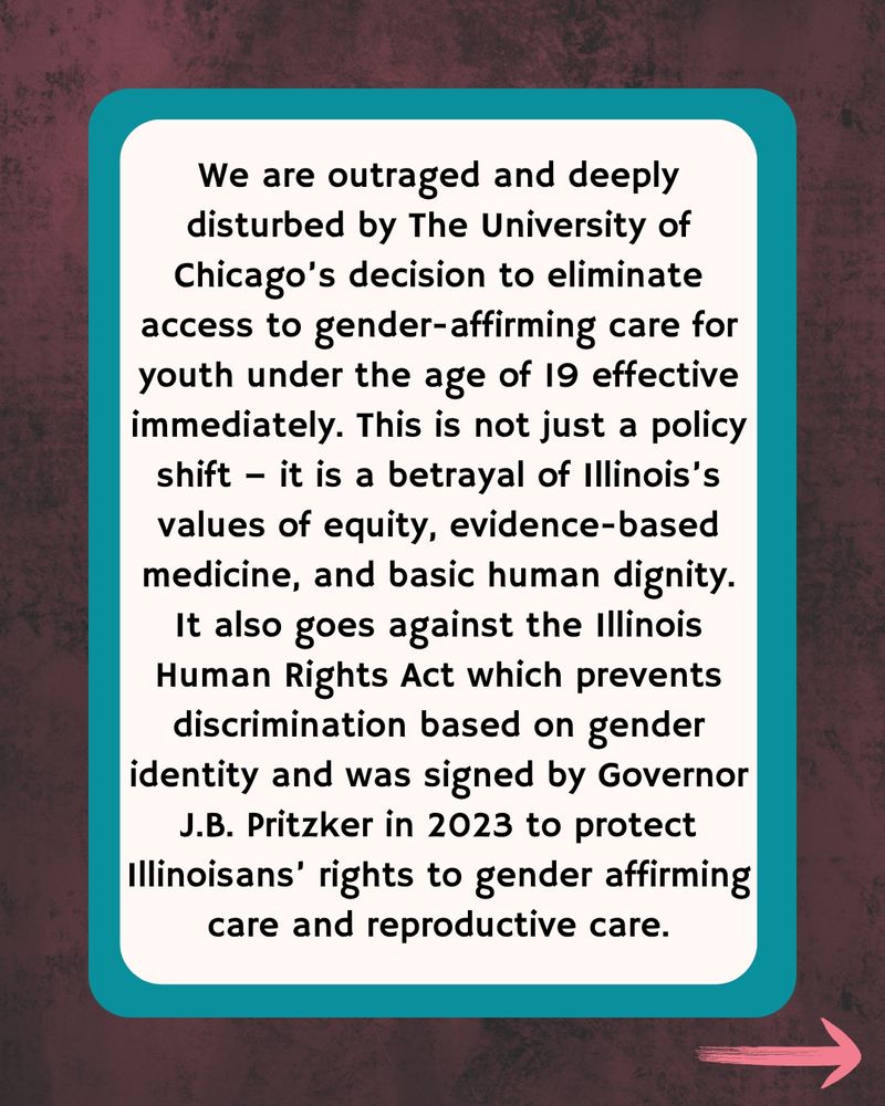 Dark wood border with teal outline with text We are outraged and deeply disturbed by The University of Chicago’s decision to eliminate access to gender-affirming care for youth under the age of 19 effective immediately. This is not just a policy shift – it is a betrayal of Illinois’s values of equity, evidence-based medicine, and basic human dignity. It also goes against the Illinois Human Rights Act which prevents discrimination based on gender identity and was signed by Governor J.B. Pritzker in 2023 to protect Illinoisans’ rights to gender affirming care and reproductive care.