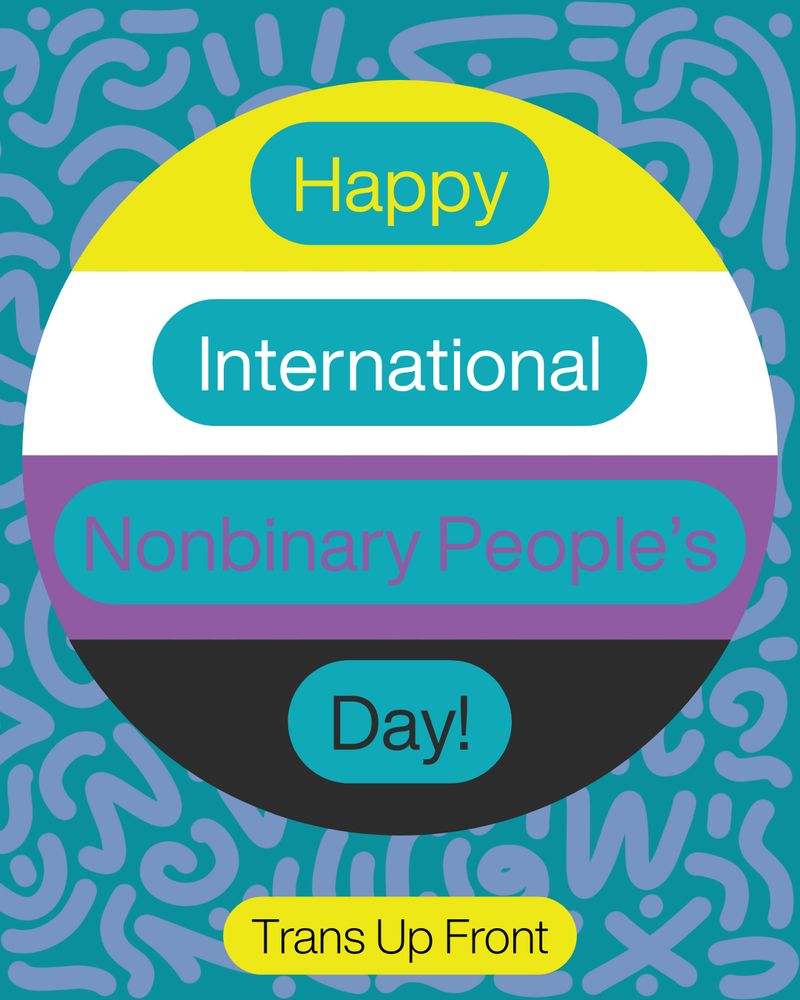 Teal background with dim purple scribbles, nonbinary flag colored (yellow, white, purple, and black) circle with Happy International Nonbinary People's Day! and Trans Up Front on the bottom. 