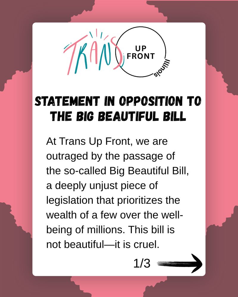 Graphic with pink background and torn darker-pink corners with white box in center: Trans Up Front Illinois logo | Statement in Opposition to the Big Beautiful Bill (bolded) | (plain text) At Trans Up Front, we are outraged by the passage of the so-called Big Beautiful Bill, a deeply unjust piece of legislation that prioritizes the wealth of a few over the well-being of millions. This bill is not beautiful—it is cruel. | 1/3 with arrow pointing right