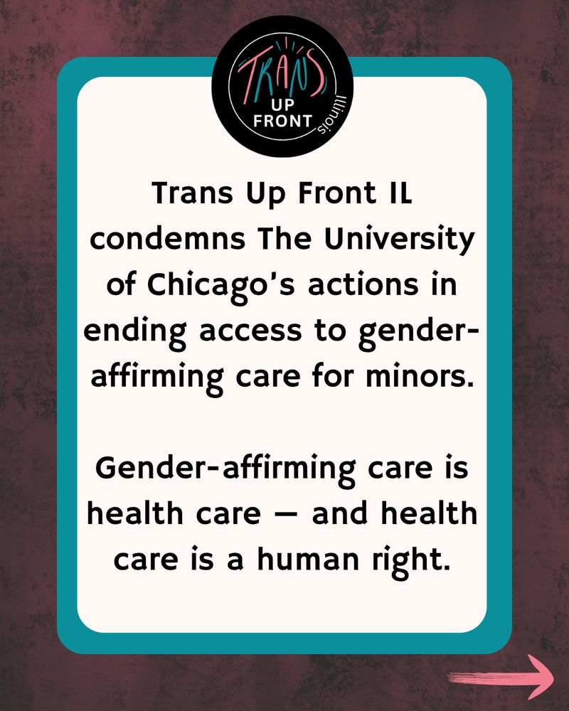 Dark wood border with teal, Trans Up Front logo on top with black background, white circle. trans in teal and pink and up front in white. Text 


Trans Up Front IL condemns The University of Chicago’s actions in ending access to gender-affirming care for minors.

Gender-affirming care is health care — and health care is a human right.