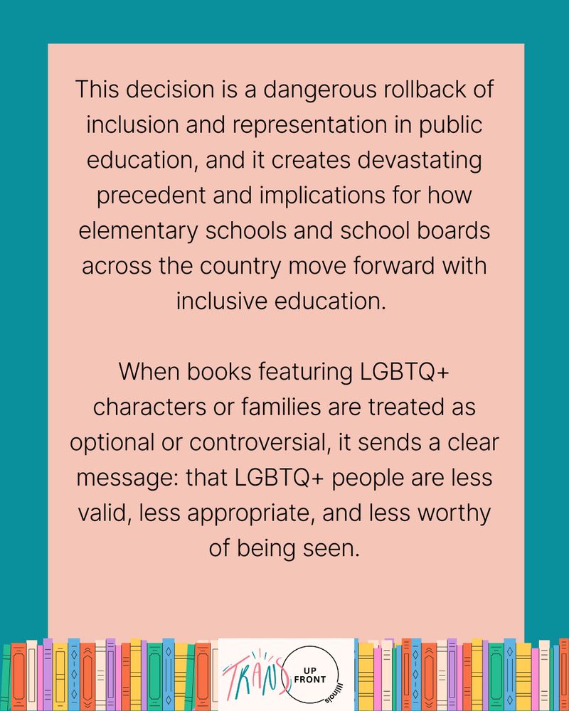 Infographic with teal background and pink rectangle in middle, line of colorful illustrated books along the bottom, Trans Up Front Illinois logo in the middle of the line of books. Text says: "This decision is a dangerous rollback of inclusion and representation in public education, and it creates devastating precedent and implications for how elementary schools and school boards across the country more forward with inclusive education. | When books featuring LGBTQ+ characters or families are treated as optional or controversial, it sends a clear message: that LGBTQ+ people are less valid, less appropriate, and less worthy of being seen."
