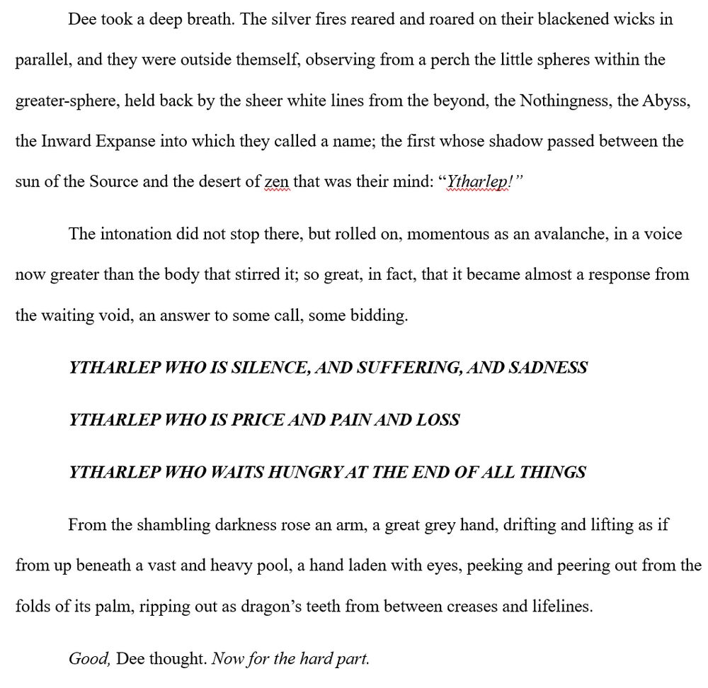 Dee took a deep breath. The silver fires reared and roared on their blackened wicks in parallel, and they were outside themself, observing from a perch the little spheres within the greater-sphere, held back by the sheer white lines from the beyond, the Nothingness, the Abyss, the Inward Expanse into which they called a name; the first whose shadow passed between the sun of the Source and the desert of zen that was their mind: “Ytharlep!”

The intonation did not stop there, but rolled on, momentous as an avalanche, in a voice now greater than the body that stirred it; so great, in fact, that it became almost a response from the waiting void, an answer to some call, some bidding.

YTHARLEP WHO IS SILENCE, AND SUFFERING, AND SADNESS
YTHARLEP WHO IS PRICE AND PAIN AND LOSS
YTHARLEP WHO WAITS HUNGRY AT THE END OF ALL THINGS

From the shambling darkness rose an arm, a great grey hand, drifting and lifting as if from up beneath a vast and heavy pool, a hand laden with eyes, peeking and peering out from the folds of its palm, ripping out as dragon’s teeth from between creases and lifelines.

Good, Dee thought. Now for the hard part. 
