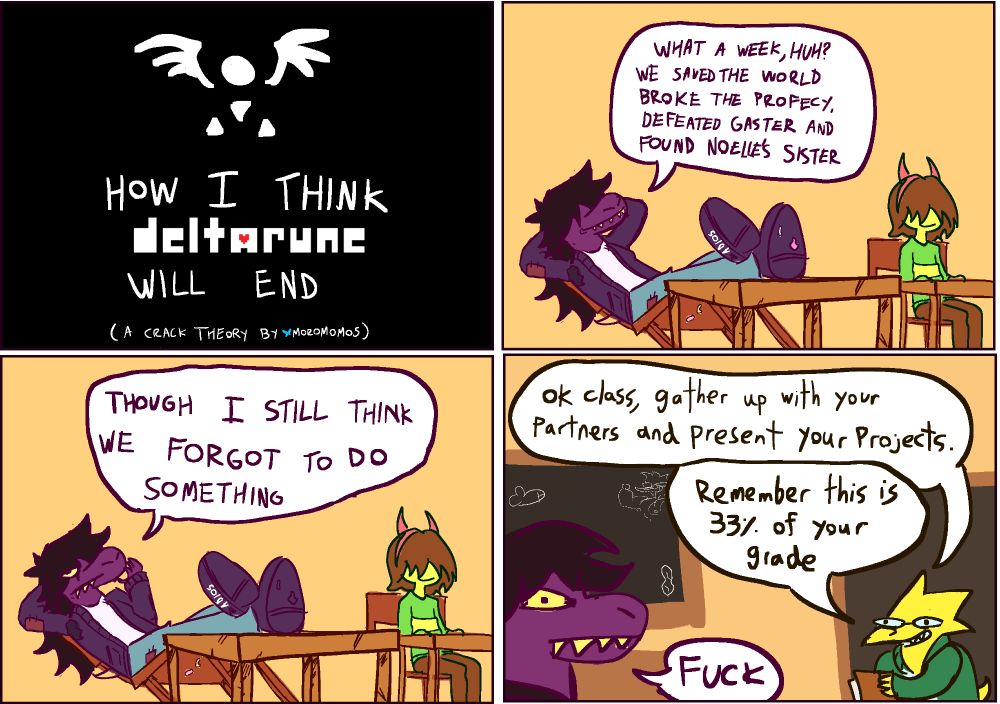 Deltarune crack theory. Four panel comic of how I think the game will end. Susie declairs that all after  they "saved the world, broke the prophecy, defeated gaster and found noelle's sister" they forgot to do something. On the four panel alphys enters into the classroom and demands they gather up with their partners and present their projects, susie explaims "fuck". 

Also, Kris is wearing their old worn out red horns, now pink cause I STILL THINK RALSEI IS THE HORNS