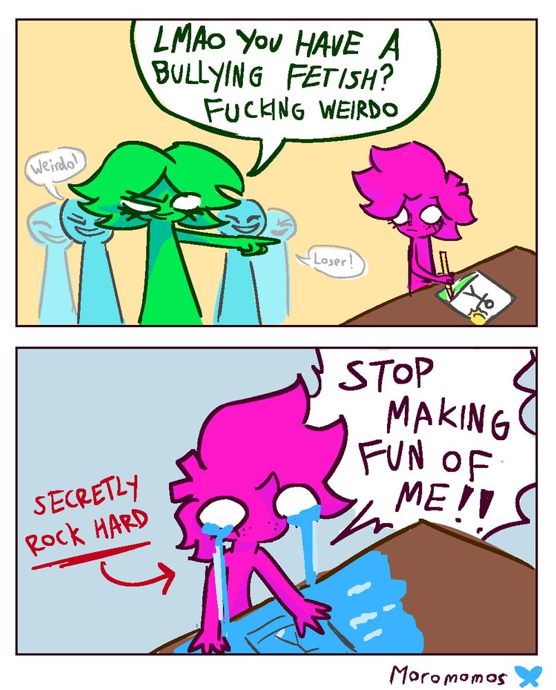 Green girl pointing at green guy saying "lmao you have a bullying fetish? fucking weirdo"
Secon panel shows pink guy crying saying "stop making fun of me!!" with red text poiinting at him saying "secretly rock hard"