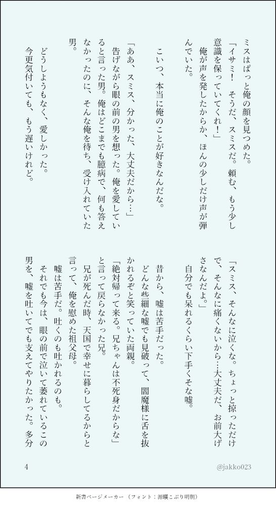 ミスはぱっと俺の顔を見つめた。
「イサミ！　そうだ、スミスだ。頼む、もう少し意識を保っていてくれ！」
　俺が声を発したからか、ほんの少しだけ声が弾んでいた。
　
　こいつ、本当に俺のことが好きなんだな。
　
「ああ、スミス、分かった、大丈夫だから…」
　告げながら眼の前の男を想った。俺を愛していると言った男。俺はどこまでも臆病で、何も答えなかったのに、そんな俺を待ち、受け入れていた男。
　
　どうしようもなく、愛しかった。
　今更気付いても、もう遅いけれど。
　
「スミス、そんなに泣くな。ちょっと掠っただけで、そんなに痛くないから…大丈夫だ、お前大げさなんだよ。」
　自分でも呆れるくらい下手くそな嘘。
　
　昔から、嘘は苦手だった。
　どんな些細な嘘でも見破って、閻魔様に舌を抜かれるぞと笑っていた両親。
「絶対帰って来る。兄ちゃんは不死身だからな」と言って戻らなかった兄。
　兄が死んだ時、天国で幸せに暮らしてるからと言って、俺を慰めた祖父母。
　嘘は苦手だ。吐くのも吐かれるのも。
　それでも今は、眼の前で泣いて萎れているこの男を、嘘を吐いてでも支えてやりたかった。多分