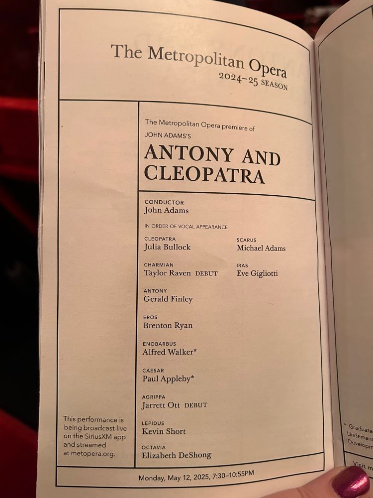 The Metropolitan Opera
2024-25 SEASON
The Metropolitan Opera premiere of
JOHN ADAMS'S
ANTONY AND CLEOPATRA
This performance is being broadcast live on the SiriusXM app and streamed at metopera.org.
CONDUCTOR
John Adams
IN ORDER OF VOCAL APPEARANCE
CLEOPATRA
Julia Bullock
CHARMIAN
Taylor Raven DEBUT
ANTONY
Gerald Finley
EROS
Brenton Ryan
ENOBARBUS
Alfred Walker*
CAESAR
Paul Appleby*
AGRIPPA
Jarrett Ott DEBUT
LEPIDUS
Kevin Short
OCTAVIA
Elizabeth DeShong
SCARUS
Michael Adams
IRAS
Eve Gigliotti

Monday, May 12, 2025, 7:30-10:55PM