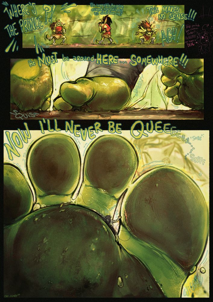 Culebra the goblin is roaming around, stressing over the fact the prince she had hostage is missing, wondering how he even managed to escape ¨Where´s the prince!? its imposible he escaped, how did he even hid his smell from me? THIS MAKES NO SENSE! AGH! he MUST be HERE... SOMEWHERE!!! Now ill never be Queeeeeeeen.... sniff¨ all this while the prince is weighed under her dirt caked plump bare sole, being trampled and stomped as she stresses over this, for when she is done and sitting down the prince is barely a lint between her toes, yelling for her help
its hinted in a side that was Spicy who ¨helped¨ the prince to escape by granting him that wish, who as usual, it didn't ended well for him.