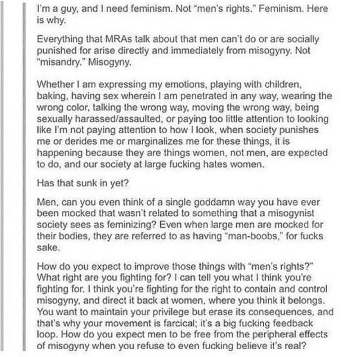 I’m a guy, and I need feminism. Not “men’s rights”. Feminism. Here is why. 

Everything that MRAs talk about that men can’t do or are socially punished for arise directly and immediately from misogyny. Not “misandry.” Misogyny. 

Whether I am expressing my emotions, playing with children, baking, having sex wherein I am penetrated in any way, wearing the wrong color, talking the wrong way, moving the wrong way, being sexually harassed/assaulted, or paying too little attention to looking like I’m not paying attention to how I look, when society punishes me or derides me or marginalizes me for these things, it is happening because they are things women, not men, are expected to do, and our society at large fucking hates women.

Has that sunk in yet?

Men, can you even think of a single goddamned way you have ever been mocked that wasn’t related to something that a misogynist society sees as feminizing? Even when large men are mocked for their bodies, they are referred to as having “man-boobs,” for fucks sake.

How do you expect to improve these things with “men’s rights?” What rights are you fighting for? I can tell you what I think you’re fighting for. I think you’re fighting for the right to contain and control misogyny, and direct it back at women, where you think it belongs. You want to maintain your privilege but erase its consequences and that’s why your movement is farcical; it’s a big feedback loop. How do you expect men to be free from the peripheral effects of misogyny when you refuse to even fucking believe it’s real?