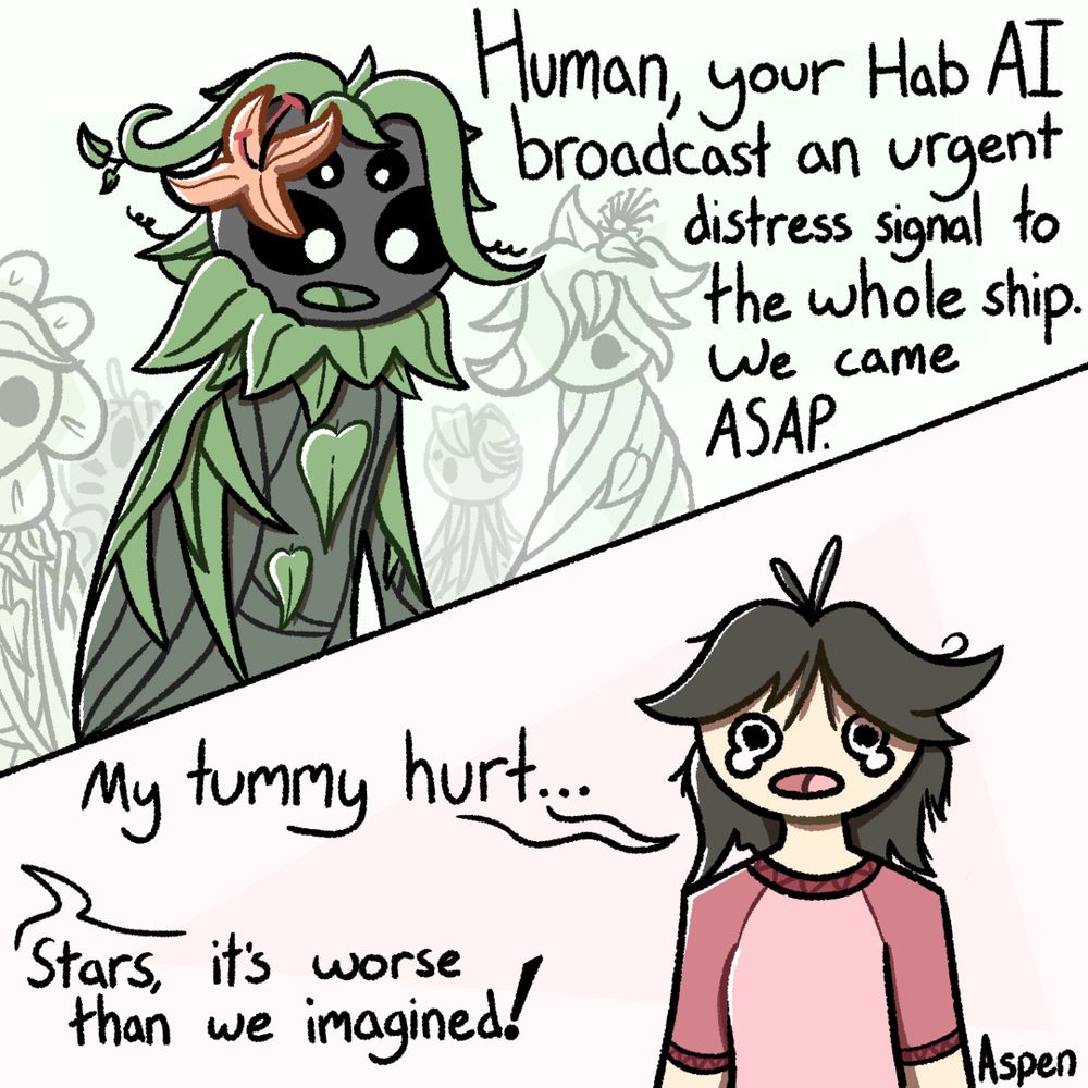 2 panel comic.
1st panel: An alien composed of woven vines and leaves in a vaguely humanoid form stands in the foreground, with several others gathered in the background.
"Human, your Hab AI broadcast an urgent distress signal to the whole ship. We came ASAP."
2nd panel: A person wearing a red shirt, with disheveled brown hair, is crying. 
"My tummy hurt..."
"Stars, it's worse than we imagined!"