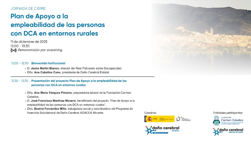 Programa de la Jornada de presentación del proyecto "Plan de Apoyo a la empleabilidad de las personas con DCA en entornos rurales". 12:00h - 12:30h: Bienvenida institucional.
D. Jesús Martín Blanco, director del Real Patronato sobre Discapacidad.
Dña. Ana Cabellos, presidenta de Daño Cerebral Estatal.
12:30h - 13:30h: Presentación del proyecto
Dña. Ana María Vázquez Páramo
D. José Francisco Martínez Moreno, beneficiario del proyecto
Dña. Beatriz Fernández Milla