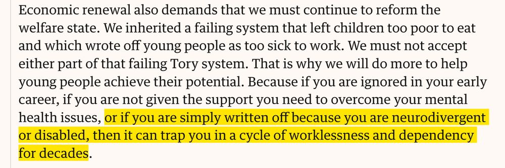 Economic renewal also demands that we must continue to reform the welfare state. We inherited a failing system that left children too poor to eat and which wrote off young people as too sick to work. We must not accept either part of that failing Tory system. That is why we will do more to help young people achieve their potential. Because if you are ignored in your early career, if you are not given the support you need to overcome your mental health issues, or if you are simply written off because you are neurodivergent or disabled, then it can trap you in a cycle of worklessness and dependency for decades.