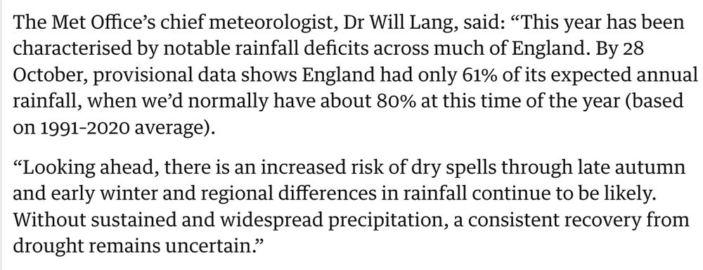 The Met Office’s chief meteorologist, Dr Will Lang, said: “This year has been characterised by notable rainfall deficits across much of England. By 28 October, provisional data shows England had only 61% of its expected annual rainfall, when we’d normally have about 80% at this time of the year (based on 1991–2020 average).

“Looking ahead, there is an increased risk of dry spells through late autumn and early winter and regional differences in rainfall continue to be likely. Without sustained and widespread precipitation, a consistent recovery from drought remains uncertain.”


