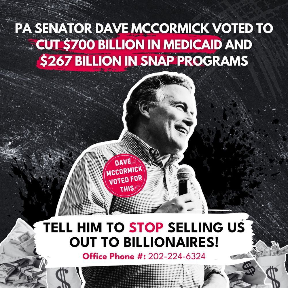 Black and white graphic of images of money bags and Dave McCormick with text that reads “PA senator Dave mccormick voted to cut $700 billion in Medicaid and $267 billion in SNAP programs. Tell him to stop selling us out to billionaires! Office Phone #: 202-224-6324”