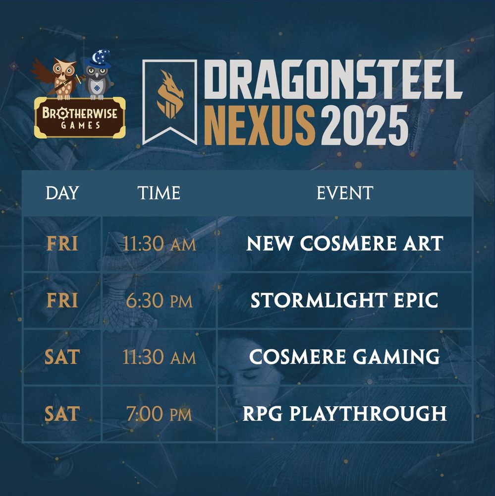 Brotherwise Games Dragonsteel Nexus 2025 Schedule:
Friday at 11:30 AM: New Cosmere Art!
Friday at 6:30 PM: Stormlight Epic for the Cosmere RPG
Saturday at 11:30 AM: Cosmere Gaming Panel
Saturday at 7:00 PM: Cosmere RPG Playthrough