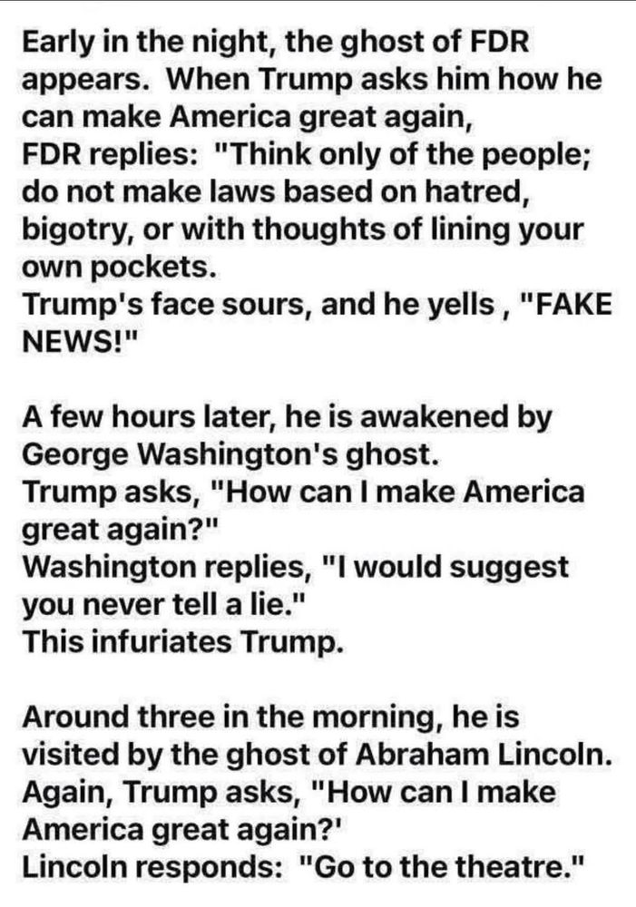 Early in the night, the ghost of FDR appears.  When Trump asks him how he can make America great again, FDR replies: "Think only of the people; do not make laws based on hatred, bigotry, or with thoughts of lining your own pockets.  Trump's face sours, and he yells, "FAKE NEWS!"

A few hours later, he is awakened by George Washington's ghost.  Trump asks, "How can I make America great again?"  Washington replies, "I would suggest you never tell a lie."  This infuriates Trump.

Around three in the morning, he is visited by the ghost of Abraham Lincoln.  Again, Trump asks, "How can I make America great again?"  Lincoln responds: "Go to the theatre."
