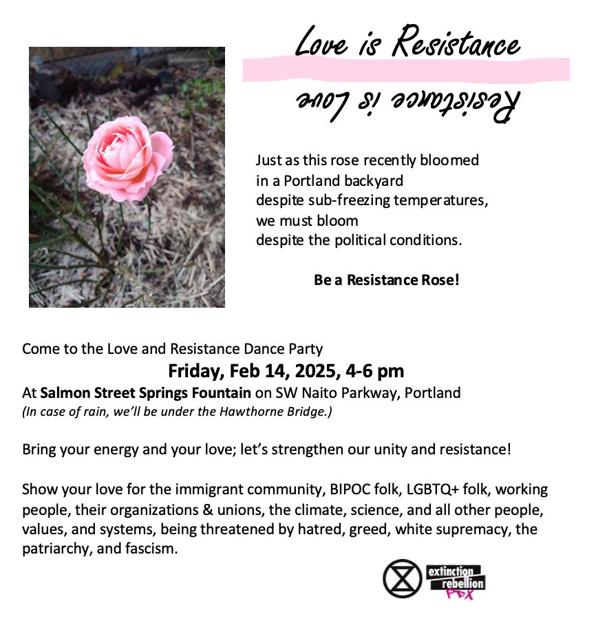 Love is Resistance/Resistance is Love
Just as this rose recently bloomed in a Portland backyard
despite sub-freezing temperatures, we must bloom
despite the political conditions. Be a Resistance Rose!

Love and Resistance Dance Party
Friday, Feb 14, 2025, 4-6 pm

Salmon Street Springs Fountain on SW Naito Parkway, PDX
(In case of rain, we’ll be under the Hawthorne Bridge.)
Bring your energy and your love; let’s strengthen our unity and resistance!
Show your love for the immigrant community, BIPOC folk, LGBTQ+ folk, working people, their organizations & unions, the climate, science, and all other people, values, and systems, being threatened by hatred, greed, white supremacy, the
patriarchy, and fascism.

Love, Extinction Rebellion PDX