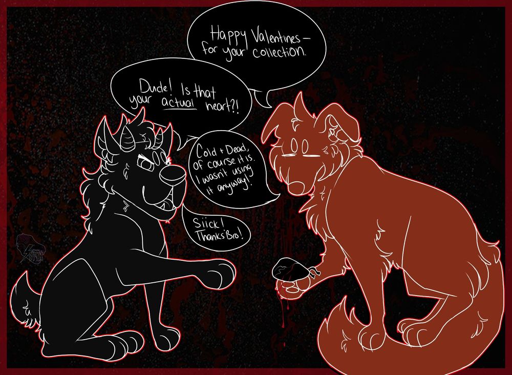Apathetic dog: Happy Valentines- for your collection. (holding a black bleeding heart in paw)
Horned demonic dog creature: Dude? Is that your ACTUAL heart?!
Apathetic dog: Cold & dead, of course it is. I wasn't using it anyway!
Horned demonic dog creature: Siiick! Thanks bro!
