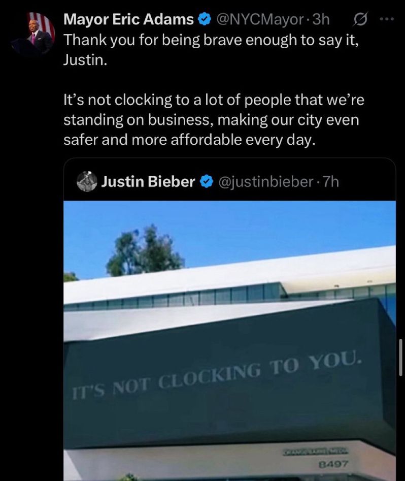 Mayor Eric Adams
@NYCMayor 3h
...
Thank you for being brave enough to say it, Justin.
It's not clocking to a lot of people that we're standing on business, making our city even safer and more affordable every day.
✔✔
Justin Bieber
@justinbieber - 7h
IT'S NOT CLOCKING TO YOU.
8497
