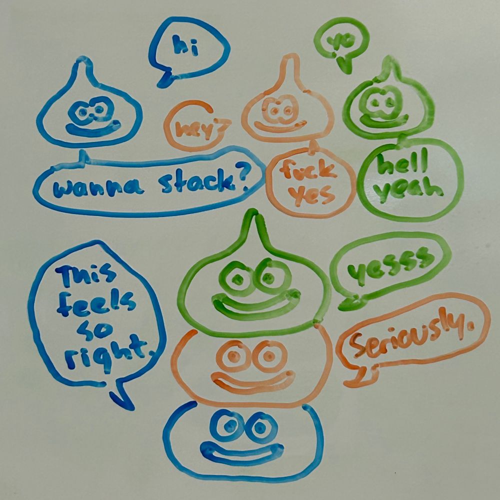 three slimes are chatting. 
blue: “hi”
orange: “hey”
green: “yo”
blue: “wanna stack?”
orange: “fuck yes”
green: “hell yeah”
the three slimes have stacked themselves vertically.
blue: “this feels so right.”
orange: “seriously.”
green: “yessss.”
