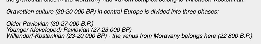 screengrab of text that says: Gravettien culture (30-20 000 BP) in central Europe is divided into three phases:

Older Pavlovian (30-27 000 B.P.)
Younger (developed) Pavlovian (27-23 000 BP)
Willendorf-Kostenkian (23-20 000 BP) - the venus from Moravany belongs here (22 800 B.P.)
