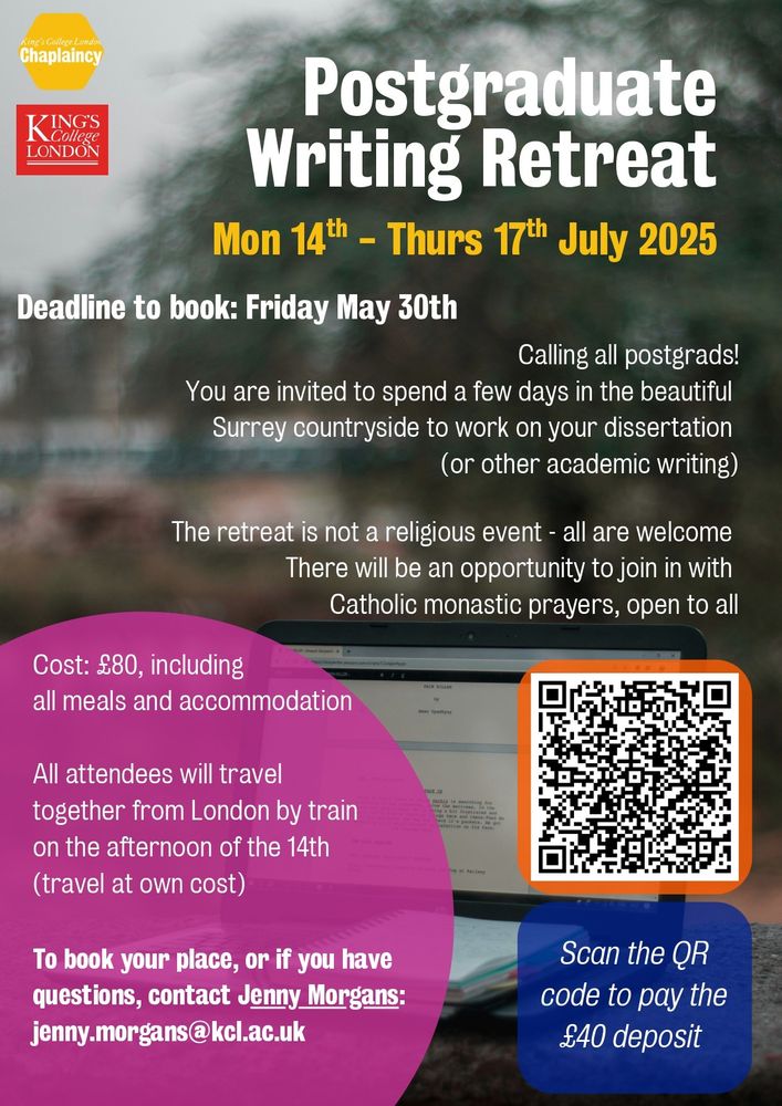 Postgraduate Writing Retreat

Monday fourteenth to Thursday seventeenth of July 2025.

Deadline to book: Friday thirtieth of May 2025.

Calling all postgraduates! You are invited to spend a few days in the beautiful Surrey countryside to work on your dissertation or other academic writing.

This retreat is not a religious event – all are welcome! There will be an opportunity to join with the Roman Catholic monastic prayers, which are open to all.

Cost: 80 pounds including all meals and accommodation. All attendees will travel from London by train on the afternoon of the fourteenth at their own cost.

To book your place, or if you have any questions, please contact Jenny Morgans using jenny.morgans@kcl.ac.uk

Scan the QR code to pay the 40 pound deposit! 
